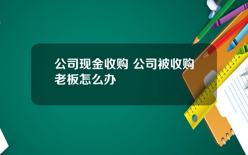 公司现金收购 公司被收购老板怎么办